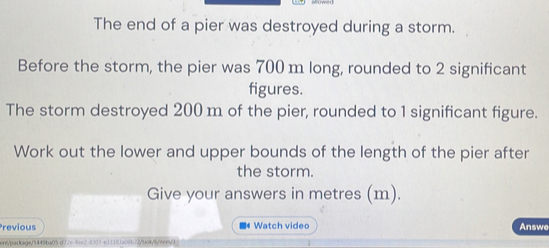 The end of a pier was destroyed during a storm. 
Before the storm, the pier was 700 m long, rounded to 2 significant 
figures. 
The storm destroyed 200 m of the pier, rounded to 1 significant figure. 
Work out the lower and upper bounds of the length of the pier after 
the storm. 
Give your answers in metres (m). 
Previous ■《 Watch video Answe 
ent/parkage/34494a05 d77e fee28301-e33383a06b72/t=k/6/tex3