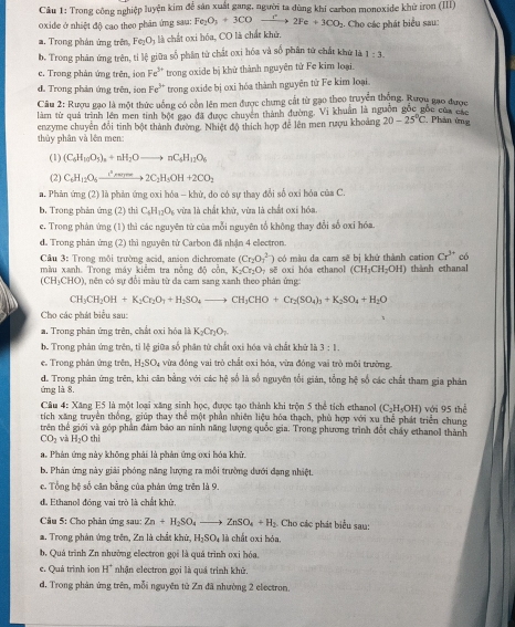 Trong công nghiệp luyện kim để sản xuất gang, người ta dùng khí carbon monoxide khử iron (III)
o xide ở nhiệt độ cao theo phản ứng sau: Fe_2O_3+3COto 2Fe+3CO_2
a. Trong phản ứng trên Fe_2O_3 là chất oxi hóa, CO là chất khử, . Cho các phát biểu sau:
b. Trong phản ứng trên, tỉ lệ giữa số phân từ chất oxi hóa và số phân tử chất khử là 1:3.
c. Trong phản ứng trên, ion Fe^(3+) trong oxide bị khử thành nguyên tử Fe kim loại.
d. Trong phản ứng trên, iọc Fe^(3+) trong oxide bị oxi hóa thành nguyên tử Fe kim loại.
Câu 2: Rượu gạo là một thức uống có cổn lên men được chưng cất từ gạo theo truyền thống, Rượu gạo được
làm từ quả trình lên men tinh bột gạo đã được chuyên thành đường. Vi khuẩn là nguồn gốc gốc của các
thủy phân và lên men: enzyme chuyên đổi tinh bột thành đường. Nhiệt độ thích hợp đễ lên men rượu khoảng 20-25°C * Phản ứng
(1) (C_6H_10O_5)_4+nH_2Oto nC_4H_12O_8
(2) C_4H_12O_5xrightarrow i^(2H)2Oto 22C_2H_5OH+2CO_2
a. Phản ứng (2) là phản ứng oxi hóa - khử, do có sự thay đổi số oxi hóa của C.
b. Trong phản ứng (2) thì C_6H_12O_1 , vừa là chất khử, vừa là chất oxi hóa.
c. Trong phản ứng (1) thì các nguyên từ của mỗi nguyên tổ không thay đổi số oxỉ hóa.
d. Trong phản ứng (2) thì nguyên tử Carbon đã nhận 4 electron.
Cầu 3: Trong môi trường acid, anion dichromate (Cr_2O_3^((2-)) có màu da cam sẽ bị khử thành cation Cr^3+) có
màu xanh. Trong máy kiểm tra nồng độ cồn, K_2Cr_2O_7 sẽ oxi hóa ethanol (CH_3CH_2OH) thành ethanal
(CH_3CHO) , nên có sự đổi màu từ đa cam sang xanh theo phân ứng
CH_3CH_2OH+K_2Cr_2O_1+H_2SO_4to CH_3CHO+Cr_2(SO_4)_3+K_2SO_4+H_2O
Cho các phát biểu sau:
a. Trong phân ứng trên, chất ơxi hóa là K_2Cr_2O_3
b. Trong phản ứng trên, tỉ lệ giữa số phân tử chất oxi hóa và chất khữ là 3:1.
e. Trong phân ứng trên H_2SO_4 : vừa đóng vai trò chất oxi hóa, vừa đóng vai trò môi trường.
d. Trong phân ứng trên, khi căn bằng với các hệ số là số nguyên tối giản, tổng hệ số các chất tham gia phân
ựmg là 8.
Câu 4: Xăng E5 là một loại xăng sinh học, được tạo thành khi trôn 5 thể tích ethanol C H 1) với 95 thể
tích xăng truyền thống, giúp thay thể một phần nhiên liệu hóa thạch, phù hợp với xu thể phát triển chung
trên thế giới và góp phần đâm bảo an ninh năng lượng quốc gia. Trong phương trình đốt chảy ethanol thành
CO_2 và H_2Oth
a. Phản ứng này không phải là phản ứng oxi hóa khử.
b. Phân ứng này giải phóng năng lượng ra mỗi trường dưới đạng nhiệt.
e. Tổng hệ số căn bằng của phân ứng trên là 9.
de Ethanol đóng vai trò là chất khử.
Câu 5: Cho phản ứng sau: Zn+H_2SO_4to ZnSO_4+H_2. Cho các phát biểu sau:
a. Trong phản ứng trên, Zn là chất khử, H_2SO_4 là chất oxi hóa.
b. Quá trình Zn nhường electron gọi là quá trình oxi hóa
e. Quả trình ion H^+ nhận electron gọi là quá trình khử
d. Trong phản ứng trên, mỗi nguyên từ Zn đã nhường 2 electron.