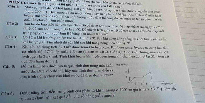 X0 khời khi lằng gắp đổi thì tốc độ của phân tử khí cũng tăng gắp đôi.
PHÀN III. Câu trắc nghiệm trả lời ngắn. Thí sinh trả lời từ câu 1 đến câu 6.
Câu 1: Một cục nước đá có khối lượng 150 g ở nhiệt độ 0°C và áp suất 1 atm được cung cấp một nhiệt
lượng 20040 J. Biết nước đá có nhiệt nóng chảy riêng là 334 kJ/kg. Xác định tỉ lệ giữa khối
lượng cục nước đá còn lại và khối lượng nước đá ở thể lông do cục nước đá tan ra (làm tròn kết
quả đến chữ số hàng phần mười).
Câu 2: Bản tin dự báo thời tiết khu vực Nam Bộ có đoạn như sau: nhiệt độ thấp nhất trong ngày là 23°C,
nhiệt độ cao nhất trong ngày là 34°C. Độ chênh lệch giữa nhiệt độ cao nhất và nhiệt độ thấp nhất
trong ngày ở khu vực Nam Bộ bằng bao nhiêu Kelvin?
Câu 3: Có 12 g khí lí tưởng chiếm thể tích 4 lít ở 7°C. Sau khi nung nóng đẳng áp khối lượng riêng của
khí là 1,2 g/l. Tìm nhiệt độ của khí sau khi nung nóng theo đơn vị ^circ C.
Câu 4: Khí cầu có dung tích 328m^3 được bơm khí hydrogen. Khi bơm xong, hydrogen trong khi cầu
có nhiệt độ 27°C , áp suất 1,5 atm (1atm=1,013.10^5Pa). Cho khối lượng mol của khí
hydrogen là 2 g/mol. Tính khối lượng khí hydrogen trong khí cầu theo đơn vị kg (làm tròn kết
quả đến hàng đơn vị).
Câu 5: Đồ thị hình bên dưới mô tả quá trình đun nóng một khối Nhiệt độ ('C)
nước đá. Dựa vào đồ thị, hãy xác định thời gian diễn ra 10
quá trình nóng chảy của khối nước đá theo đơn vị phút? 0
-10 i 2 3 4 Thời gian (phát)
Câu 6: Động năng tịnh tiến trung bình của phân tử-khí lí tưởng ở 40°C có giá trị là x. 10^(-21)J. Tìm giá
trị của x (làm tròn kết quả đến chữ số hàng phần mười).