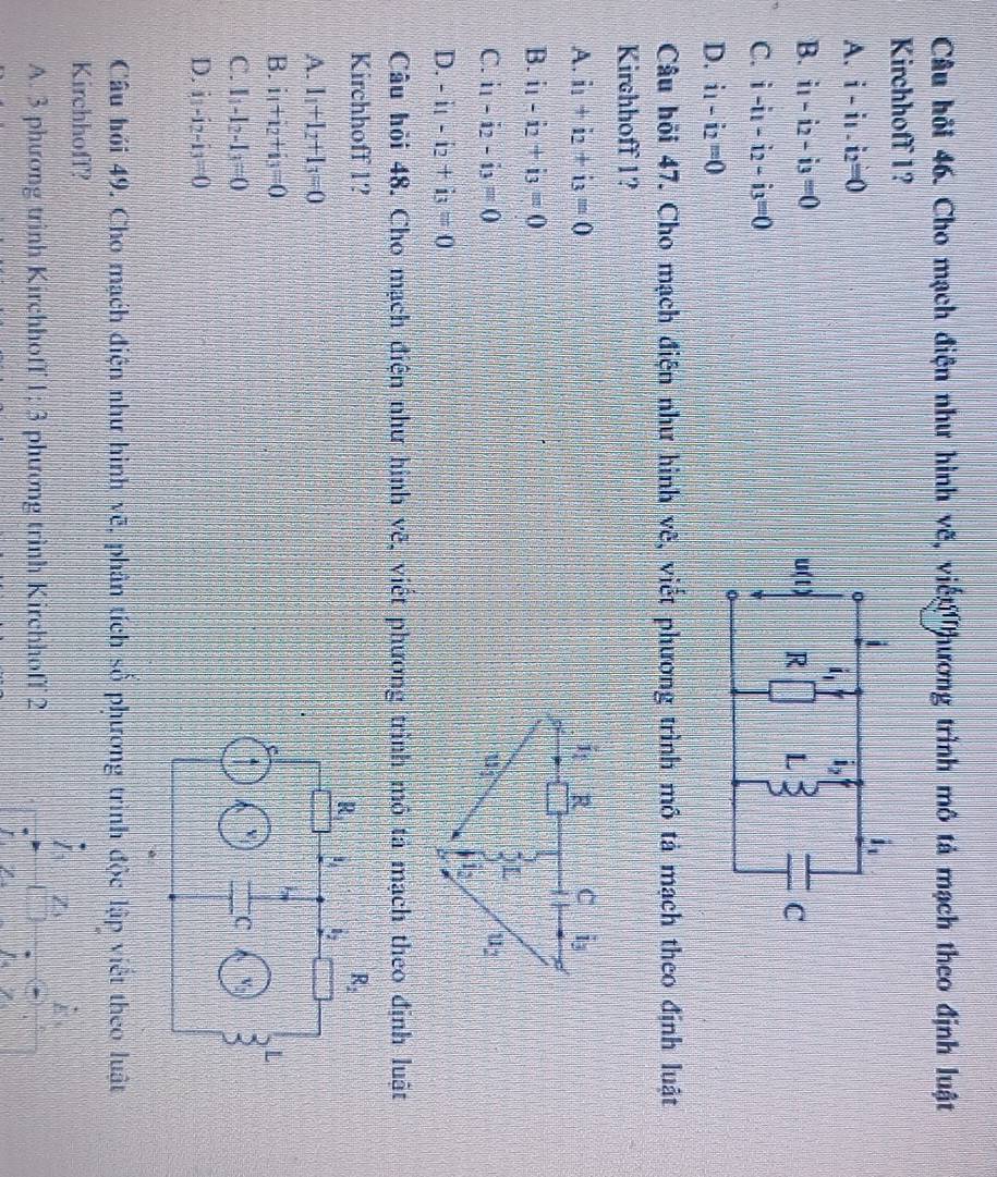 Câu hồi 46. Cho mạch điện như hình vẽ, viến hương trình mô tả mạch theo định luật
Kirchhoff 1?
A. i-i1.i_2=0
B. i_1-i_2-i_3=0
C. i-i_1-i_2-i_3=0
D. i_1-i_2=0
Câu hồi 47. Cho mạch điện như hình vẽ, viết phương trình mô tả mạch theo định luật
Kirchhoff 1?
A. i_1+i_2+i_3=0
B. i_1-i_2+i_3=0
C. i_1-i_2-i_3=0
D. -i_1-i_2+i_3=0
Câu hỏi 48. Cho mạch điện như hình vẽ, viết phương trình mô tả mạch theo định luật
Kirchhoff 1? R_2
R |1 l_2
A. l_1+l_2+l_3=0
B. i_1+i_2+i_3=0 L
v
C. I_1-I_2-I_3=0 c v_2) a
D. i_1-i_2-i_3=0
Câu hồi 49. Cho mạch điện như hình vẽ, phân tích số phương trình độc lập viết theo luật
Kirchhoff?

Z z_3
A. 3 phương trình Kirchhoff 1:3 3 phương trình Kirchhoff 2