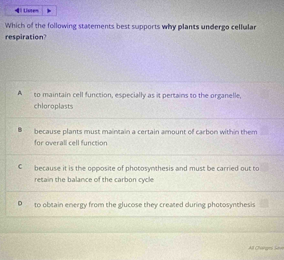 A to maintain cell function, especially as it pertains to the organelle,
chloroplasts
B because plants must maintain a certain amount of carbon within them
for overall cell function
C because it is the opposite of photosynthesis and must be carried out to
retain the balance of the carbon cycle
D to obtain energy from the glucose they created during photosynthesis
All Changes Save