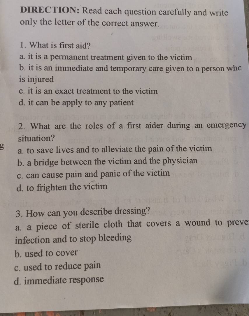 DIRECTION: Read each question carefully and write
only the letter of the correct answer.
1. What is first aid?
a. it is a permanent treatment given to the victim
b. it is an immediate and temporary care given to a person who
is injured
c. it is an exact treatment to the victim
d. it can be apply to any patient
2. What are the roles of a first aider during an emergency
situation?
g a. to save lives and to alleviate the pain of the victim
b. a bridge between the victim and the physician
c. can cause pain and panic of the victim
d. to frighten the victim
3. How can you describe dressing?
a. a piece of sterile cloth that covers a wound to preve
infection and to stop bleeding
b. used to cover
c. used to reduce pain
d. immediate response