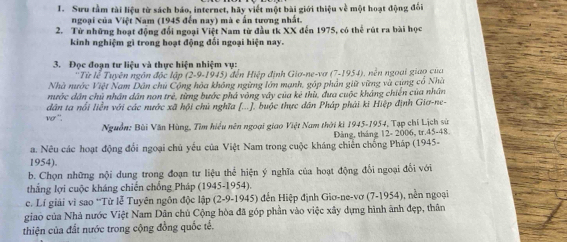 Sưu tầm tài liệu từ sách báo, internet, hãy viết một bài giới thiệu về một hoạt động đối
ngoại của Việt Nam (1945 đến nay) mà e ấn tương nhất.
2. Từ những hoạt động đổi ngoại Việt Nam từ đầu tk XX đến 1975, có thể rút ra bài học
kinh nghiệm gì trong hoạt động đối ngoại hiện nay.
3. Đọc đoạn tư liệu và thực hiện nhiệm vụ:
''Từ lễ Tuyên ngôn độc ap(2-9-1945) đến Hiệp định Giơ-ne-vơ (7-1954)
Nhà nước Việt Nam Dân chủ Cộng hỏa không ngừng lớn mạnh, góp phản giữ vững và cùng cổ Nhà 9. nên ngoài giao của
mước dân chủ nhân dân non trẻ, từng bước phá vòng vây của kẻ thù, đưa cuộc kháng chiến của nhân
dân ta nổi liễn với các nước xã hội chủ nghĩa [...]. buộc thực dân Pháp phải ki Hiệp định Giơ-ne-
11cm=
Nguồn: Bùi Văn Hùng, Tìm hiểu nên ngoại giao Việt Nam thời ki 1945-1954, Tạp chỉ Lịch sử
a. Nêu các hoạt động đổi ngoại chủ yếu của Việt Nam trong cuộc kháng chiến chống Pháp (1945- Đảng, tháng 12- 2006, tr.45-48
1954).
b. Chọn những nội dung trong đoạn tư liệu thể hiện ý nghĩa của hoạt động đổi ngoại đổi với
thẳng lợi cuộc kháng chiến chống Pháp (1945-1954).
c. Lí giải vì sao 'Từ lễ Tuyên ngôn độc lập (2-9-1945 ) đến Hiệp định Giơ-ne-vơ (7-1954), nền ngoại
giao của Nhà nước Việt Nam Dân chủ Cộng hòa đã góp phần vào việc xây dựng hình ảnh đẹp, thân
thiện của đất nước trong cộng đồng quốc tế.