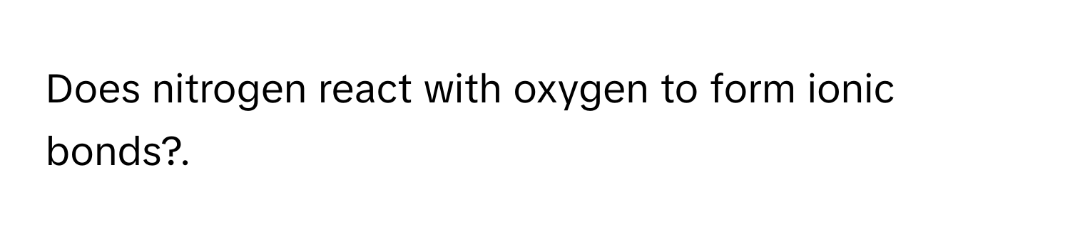 Does nitrogen react with oxygen to form ionic bonds?.