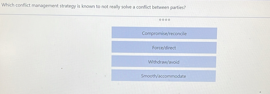 Which conflict management strategy is known to not really solve a conflict between parties?
Compromise/reconcile
Force/direct
Withdraw/avoid
Smooth/accommodate