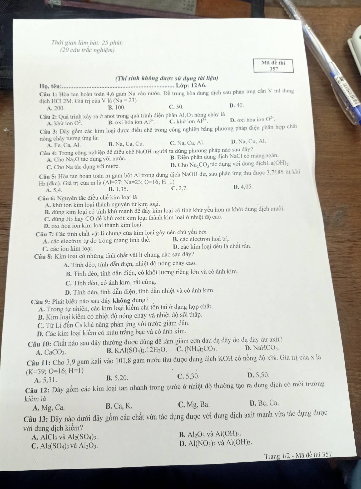 Thời gian làm bài: 25 phút;
(20 câu trắc nghiệm)
Mã đề thi
357
(Thí sinh không được sử dụng tài lieu
Họ, tên: _Lớp: 12A6.
a
Câu 1: Hòa tan hoàn toàn 4,6 gam Na vào nước. Để trung hòa dung dịch sau phản ứng cần V ml dung
dịch HCl 2M. Giá trị của V là (Na=23) a
A. 200. B. 100. C. 50. D. 40.
Câu 2: Quá trình xảy ra ở anot trong quá trình điện phân Al₂O₃ nóng chảy là
A. khử ion O^2 B. oxi hóa ion Al^(3+). C. khử ion Al^(3+). D. oxi hóa ion O^(2-).
Câu 3: Dãy gồm các kim loại được điều chế trong công nghiệp bằng phương pháp điện phân hợp chất
nóng chảy tương ứng là:
A. Fe, ( a. Al. B. Na, Ca, Cu. C. Na, Ca, Al. D. Na, Cu, Al.
Câu 4: Trong công nghiệp để điều chế NaOH người ta dùng phương pháp nào sau đây?
A. Cho Na₂O tác dụng với nước. B. Điện phân dung dịch NaCl có màngngăn.
C. Cho Na tác dụng với nước. D. Cho Na_2CO_3 tác dụng với dung dịchCa(OH)₂.
Câu 5: Hòa tan hoàn toàn m gam bột Al trong dung dịch NaOH dư, sau phản ứng thu được 3,7185 lít khí
H_2(dkc) ). Giá trị của m là (Al=27;Na=23;O=16;H=1)
A. 5,4. B. 1,35. C. 2,7. D. 4,05.
Câu 6: Nguyên tắc điều chế kim loại là
A. khử ion kim loại thành nguyên tử kim loại.
B. dùng kim loại có tính khử mạnh để đẩy kim loại có tính khử yếu hơn ra khỏi dung dịch muổi.
C. dùng H₂ hay CO để khử oxit kim loại thành kim loại ở nhiệt độ cao.
D. oxi hoá ion kim loai thành kim loại.
Câu 7: Các tính chất vật lí chung của kim loại gây nên chủ yếu bởi
A. các electron tự do trong mạng tinh thê. B. các electron hoá trị.
C. các ion kim loại. D. các kim loại đều là chất rắn.
Câu 8: Kim loại có những tính chất vật lí chung nào sau đây?
A. Tính dẻo, tính dẫn điện, nhiệt độ nóng chảy cao.
B. Tính dẻo, tính dẫn điện, có khối lượng riêng lớn và có ánh kim.
C. Tính dẻo, có ánh kim, rất cứng.
D. Tính dẻo, tính dẫn điện, tính dẫn nhiệt và có ánh kim.
Câu 9: Phát biểu nào sau đây không đúng?
A. Trong tự nhiên, các kim loại kiểm chỉ tồn tại ở dạng hợp chất.
B. Kim loại kiểm có nhiệt độ nóng chảy và nhiệt độ sôi thập.
C. Từ Li đến Cs khả năng phản ứng với nước giảm dần.
D. Các kim loại kiểm có màu trắng bạc và có ánh kim.
Câu 10: Chất nào sau đây thường được dùng để làm giảm cơn đau dạ dày do dạ dày dư axit?
B. KAl(SO_4)_2.12H_2O. C. (NH_4)_2CO_3.
A. CaCO_3. D. NaHCO3.
Câu 11: Cho 3,9 gam kali vào 101,8 gam nước thu được dung dịch KOH có nồng độ x%. Giá trị của x là
(K=39;O=16;H=1)
A. 5,31. B. 5,20. C. 5,30.
D. 5,50.
Câu 12: Dãy gồm các kim loại tan nhanh trong nước ở nhiệt độ thường tạo ra dung dịch có môi trường
kiểm là
A. Mg, Ca. B. Ca, K. C. Mg, Ba. D. Be, Ca.
Câu 13:D Nãy nào dưới đây gồm các chất vừa tác dụng được với dung dịch axit mạnh vừa tác dụng được
với dung dịch kiểm?
A. AlCl_3 và Al_2(SO_4)_3.
B. Al_2O_3 và Al(OH)_3.
C. Al_2(SO_4)_3 3 và Al_2O_3.
D. Al(NO_3)_3 và Al(OH)_3.
Trang 1/2 - Mã đề thi 357