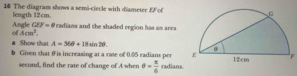 The diagram shows a semi-circle with diameter EF of 
length 12cm. 
Angle GEF=θ radians and the shaded region has an area 
of Acm^2. 
a Show that A=36θ +18sin 2θ. 
b Given that θis increasing at a rate of 0.05 radians per F 
second, find the rate of change of A when θ = π /6  radians.