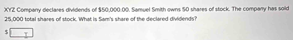 XYZ Company declares dividends of $50,000.00. Samuel Smith owns 50 shares of stock. The company has sold
25,000 total shares of stock. What is Sam's share of the declared dividends?
$