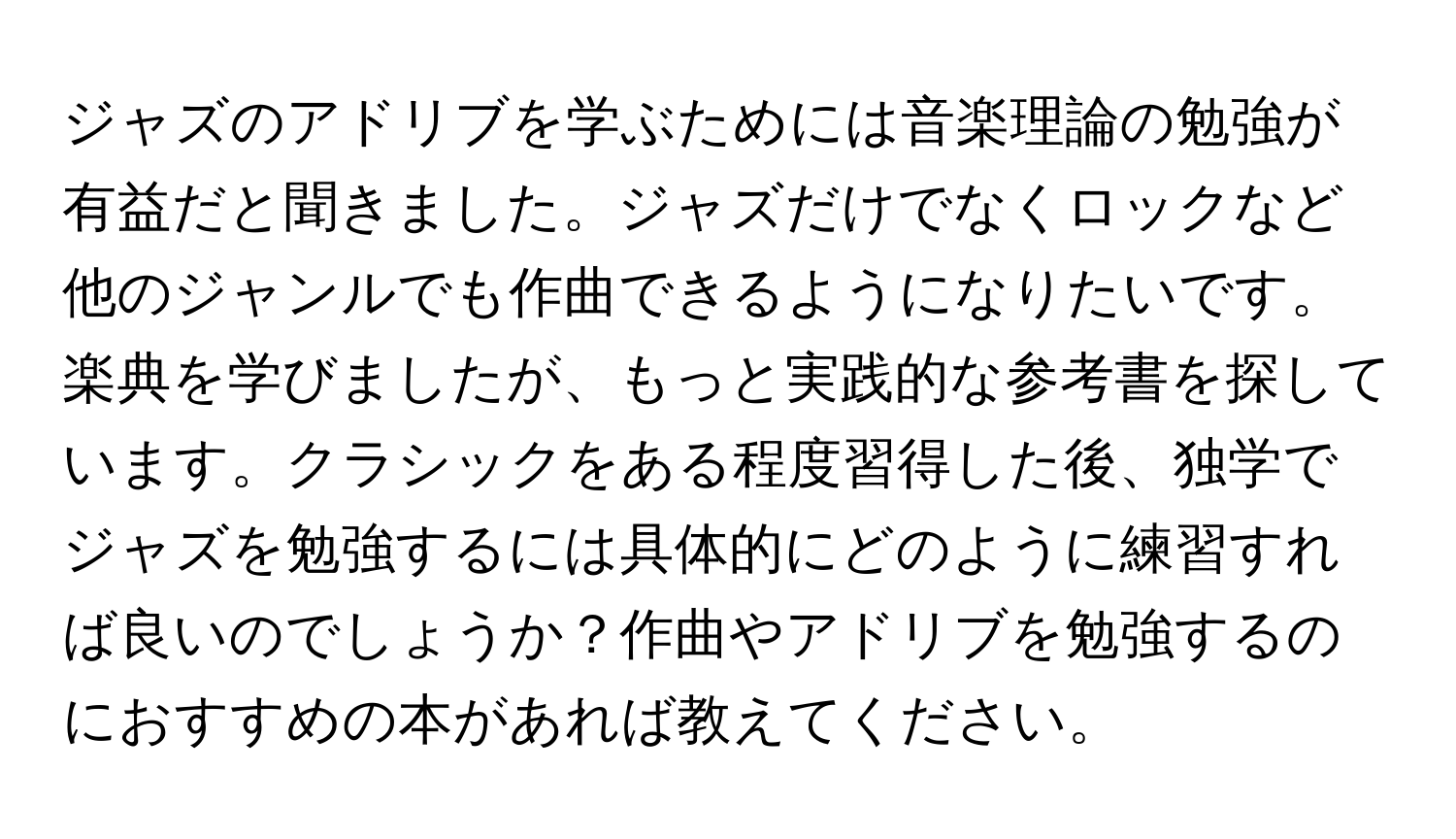 ジャズのアドリブを学ぶためには音楽理論の勉強が有益だと聞きました。ジャズだけでなくロックなど他のジャンルでも作曲できるようになりたいです。楽典を学びましたが、もっと実践的な参考書を探しています。クラシックをある程度習得した後、独学でジャズを勉強するには具体的にどのように練習すれば良いのでしょうか？作曲やアドリブを勉強するのにおすすめの本があれば教えてください。