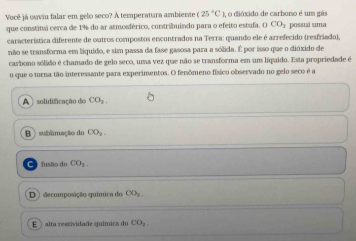 Você já ouviu falar em gelo seco? À temperatura ambiente (25°C) , o dióxido de carbono é um gás
que constitui cerca de 1% do ar atmosférico, contribuindo para o efeito estufa. O CO_2 possui uma
característica diferente de outros compostos encontrados na Terra: quando ele é arrefecido (resfriado),
não se transforma em líquido, e sim passa da fase gasosa para a sólida. É por isso que o dióxido de
carbono sólido é chamado de gelo seco, uma vez que não se transforma em um líquido. Esta propriedade é
o que o torna tão interessante para experimentos. O fenômeno físico observado no gelo seco é a
A )solidificação do CO_2.
B ) sublimação do CO_2.
C fusão do CO_2.
D ) decomposição química do CO_2.
E ) alta reatividade química do CO_2.