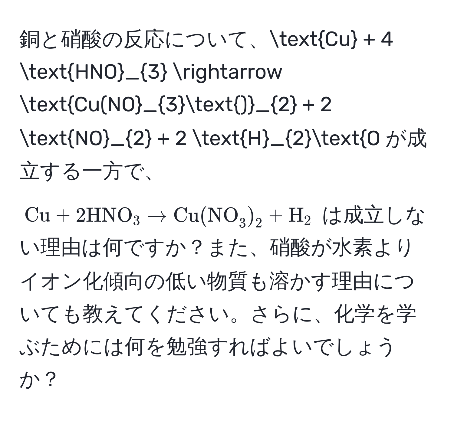 銅と硝酸の反応について、$ Cu + 4 HNO_3 arrow Cu(NO_3)_2 + 2 NO_2 + 2 H_2O $ が成立する一方で、 $ Cu + 2 HNO_3 arrow Cu(NO_3)_2 + H_2 $ は成立しない理由は何ですか？また、硝酸が水素よりイオン化傾向の低い物質も溶かす理由についても教えてください。さらに、化学を学ぶためには何を勉強すればよいでしょうか？