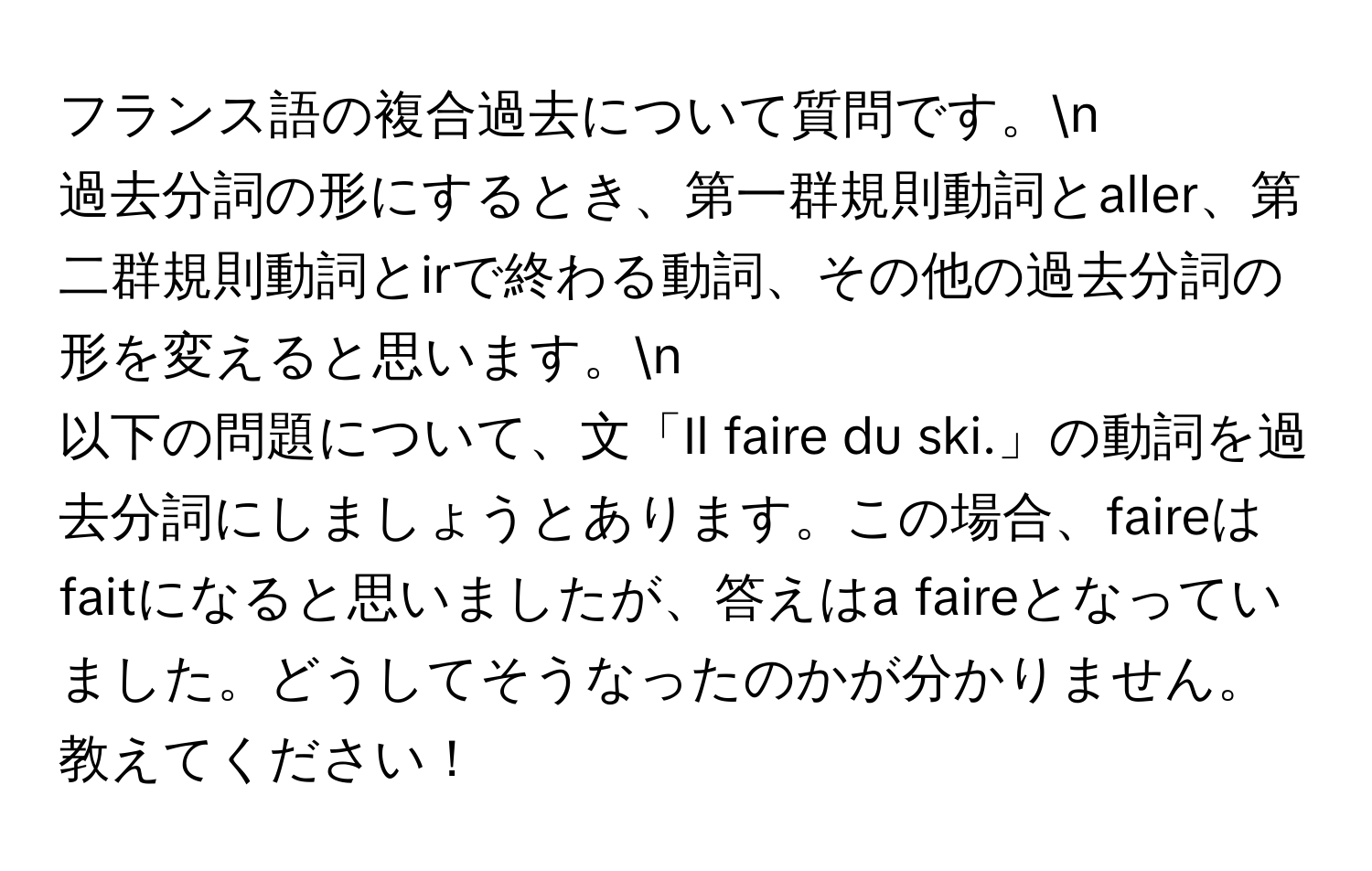 フランス語の複合過去について質問です。n  
過去分詞の形にするとき、第一群規則動詞とaller、第二群規則動詞とirで終わる動詞、その他の過去分詞の形を変えると思います。n  
以下の問題について、文「Il faire du ski.」の動詞を過去分詞にしましょうとあります。この場合、faireはfaitになると思いましたが、答えはa faireとなっていました。どうしてそうなったのかが分かりません。教えてください！