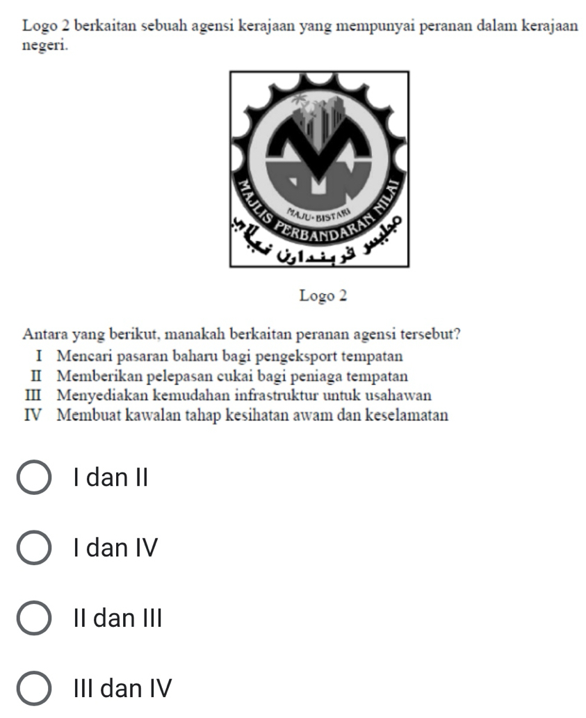 Logo 2 berkaitan sebuah agensi kerajaan yang mempunyai peranan dalam kerajaan
negeri.
Logo 2
Antara yang berikut, manakah berkaitan peranan agensi tersebut?
I Mencari pasaran baharu bagi pengeksport tempatan
II Memberikan pelepasan cukai bagi peniaga tempatan
III Menyediakan kemudahan infrastruktur untuk usahawan
IV Membuat kawalan tahap kesihatan awam dan keselamatan
I dan II
I dan IV
II dan III
III dan IV