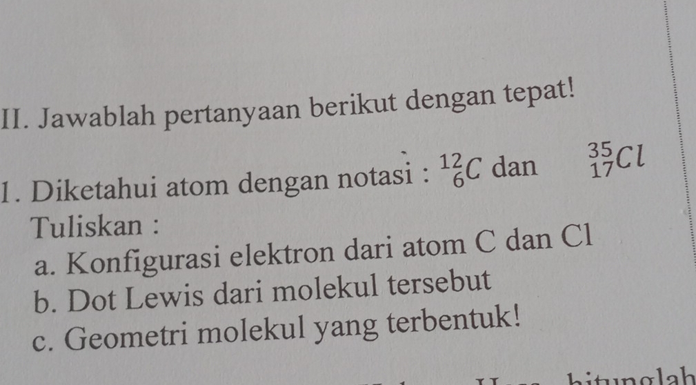 Jawablah pertanyaan berikut dengan tepat! 
1. Diketahui atom dengan notasi : _6^(12)C dan _(17)^(35)Cl
Tuliskan : 
a. Konfigurasi elektron dari atom C dan Cl
b. Dot Lewis dari molekul tersebut 
c. Geometri molekul yang terbentuk! 
hit g la h