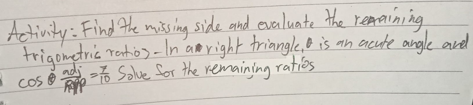 Activity : Find the missing side and evaluate the repaining 
friapmetric ratio)-In a right triangle, is an acute angle are
cos θ  adj/RPrho  = 7/10  Solve for the remaining ratios