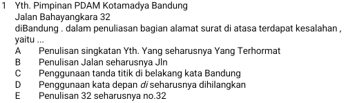 Yth. Pimpinan PDAM Kotamadya Bandung
Jalan Bahayangkara 32
diBandung . dalam penuliasan bagian alamat surat di atasa terdapat kesalahan ,
yaitu ...
A Penulisan singkatan Yth. Yang seharusnya Yang Terhormat
B Penulisan Jalan seharusnya Jln
C Penggunaan tanda titik di belakang kata Bandung
DPenggunaan kata depan dí seharusnya dihilangkan
E Penulisan 32 seharusnya no. 32