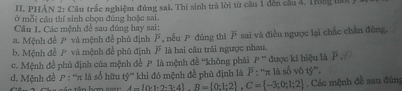 PHẢN 2: Câu trắc nghiệm đủng sai. Thí sinh trà lời từ câu 1 đến cầu 4, Trong tn 
ở mỗi cầu thí sinh chọn đúng hoặc sai. 
Cầu 1, Các mệnh đề sau đúng hay sai: 
a. Mệnh đề P và mệnh đề phủ định P , nếu P đǎng thì overline P sai và điều ngưọc lại chắc chân đùng, 
b. Mệnh đề và mệnh đề phủ định là hai câu trải ngược nhau. 
d. Mệnh đề P : ''π là số hữu tỷ'' khi đó mệnh đề phú định là overline P:^uπ  đuợc kí hiệu là F 
c. Mệnh đề phủ định của mệnh đề P là mệnh đề ''không phải P'' là số vô tỷ'''.
A= 0· 1· 2· 3· 4 B= 0:1:2 , C= -3;0;1;2. Các mệnh đề sau đún