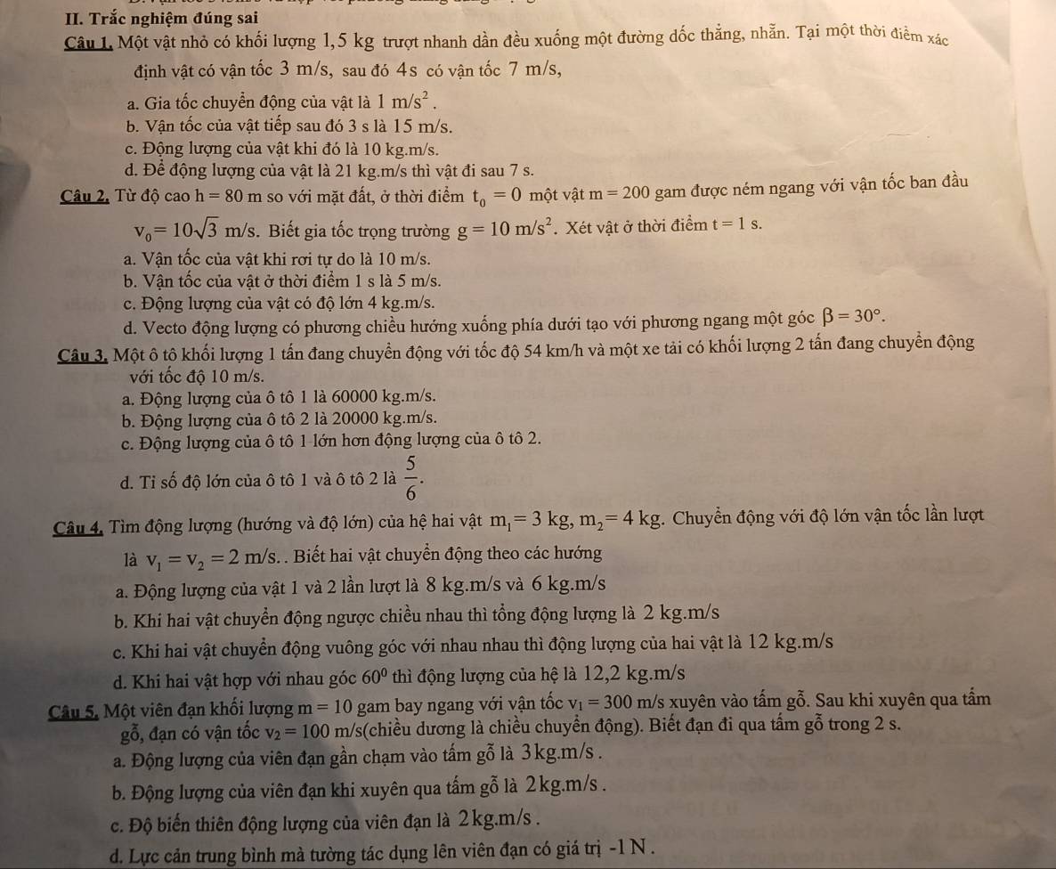 Trắc nghiệm đúng sai
Câu 1. Một vật nhỏ có khối lượng 1,5 kg trượt nhanh dần đều xuống một đường dốc thẳng, nhẵn. Tại một thời điểm xác
định vật có vận tốc 3 m/s, sau đó 4s có vận tốc 7 m/s,
a. Gia tốc chuyển động của vật là 1m/s^2.
b. Vận tốc của vật tiếp sau đó 3 s là 15 m/s.
c. Động lượng của vật khi đó là 10 kg.m/s.
d. Để động lượng của vật là 21 kg.m/s thì vật đi sau 7 s.
Câu 2. Từ độ cao h=80m so với mặt đất, ở thời điểm t_0=0 một vật m=200 gam được ném ngang với vận tốc ban đầu
v_0=10sqrt(3)m/s. Biết gia tốc trọng trường g=10m/s^2 Xét vật ở thời điểm t=1s.
a. Vận tốc của vật khi rơi tự do là 10 m/s.
b. Vận tốc của vật ở thời điểm 1 s là 5 m/s.
c. Động lượng của vật có độ lớn 4 kg.m/s.
d. Vecto động lượng có phương chiều hướng xuống phía dưới tạo với phương ngang một gocbeta =30°.
Câu 3. Một ô tộ khối lượng 1 tấn đang chuyển động với tốc độ 54 km/h và một xe tải có khối lượng 2 tấn đang chuyển động
với tốc độ 10 m/s.
a. Động lượng của ô tô 1 là 60000 kg.m/s.
b. Động lượng của ô tô 2 là 20000 kg.m/s.
c. Động lượng của ô tô 1 lớn hơn động lượng của ô tô 2.
d. Tỉ số độ lớn của ô tô 1 và ô tô 2 là  5/6 .
Câu 4. Tìm động lượng (hướng và độ lớn) của hệ hai vật m_1=3kg,m_2=4kg 1. Chuyển động với độ lớn vận tốc lần lượt
là v_1=v_2=2m/s. . Biết hai vật chuyển động theo các hướng
a. Động lượng của vật 1 và 2 lần lượt là 8 kg.m/s và 6 kg.m/s
b. Khi hai vật chuyển động ngược chiều nhau thì tổng động lượng là 2 kg.m/s
c. Khi hai vật chuyển động vuông góc với nhau nhau thì động lượng của hai vật là 12 kg.m/s
d. Khi hai vật hợp với nhau góc 60° thì động lượng của hệ là 12,2 kg.m/s
Câu 5. Một viên đạn khối lượng m=10 gam bay ngang với vận tốc v_1=300m /s xuyên vào tấm gỗ. Sau khi xuyên qua tầm
goverline hat 0 5, đạn có vận tốc v_2=100m/s (chiều dương là chiều chuyển động). Biết đạn đi qua tấm gỗ trong 2 s.
a. Động lượng của viên đạn gần chạm vào tấm gỗ là 3kg.m/s .
b. Động lượng của viên đạn khi xuyên qua tấm gỗ là 2kg.m/s .
c. Độ biến thiên động lượng của viên đạn là 2kg.m/s .
d. Lực cản trung bình mà tường tác dụng lên viên đạn có giá trị -1 N .