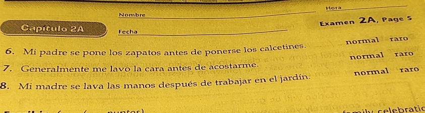 Hora
Nombre
Examen 2A, Page 5
Capítulo 2A Fecha
normal raro
6. Mi padre se pone los zapatos antes de ponerse los calcetines.
normal raro
7. Generalmente me lavo la cara antes de acostarme.
8. Mi madre se lava las manos después de trabajar en el jardín. normal raro
y celebratic