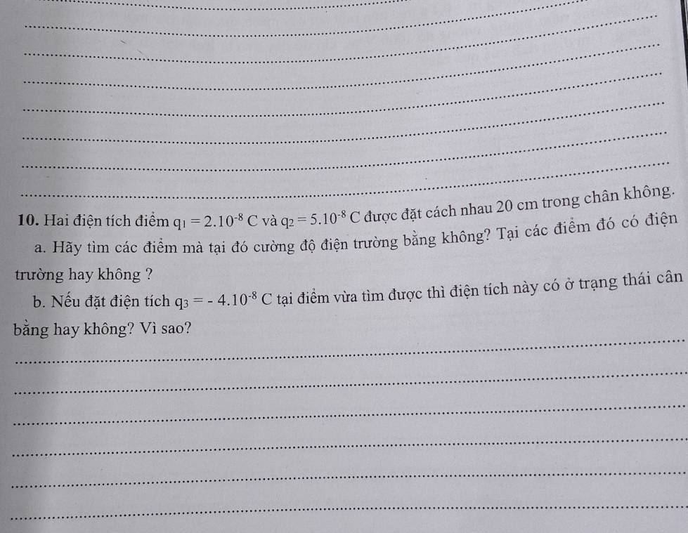 Hai điện tích điểm q_1=2.10^(-8)C và q_2=5.10^(-8)C được đặt cách nhau 20 cm trong chân không. 
a. Hãy tìm các điểm mà tại đó cường độ điện trường bằng không? Tại các điểm đó có điện 
trường hay không ? 
b. Nếu đặt điện tích q_3=-4.10^(-8)C tại điểm vừa tìm được thì điện tích này có ở trạng thái cân 
_ 
bằng hay không? Vì sao? 
_ 
_ 
_ 
_ 
_