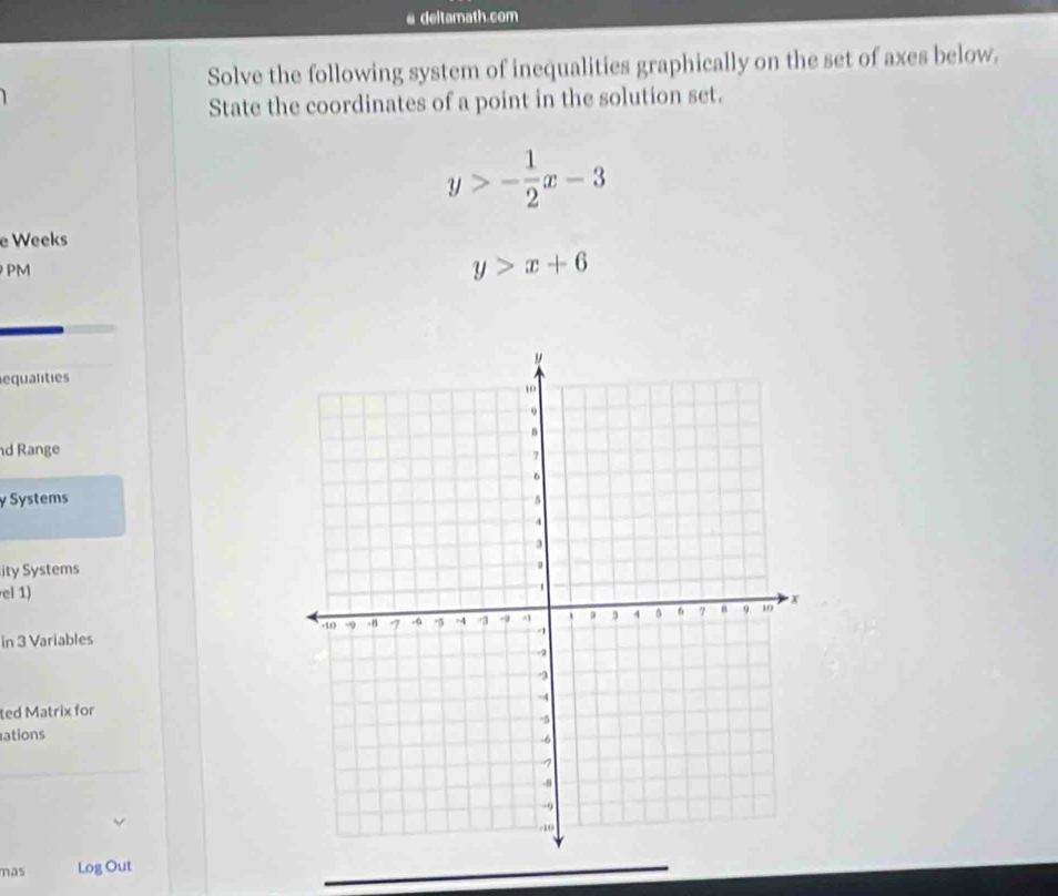 deltamath.com
Solve the following system of inequalities graphically on the set of axes below.
State the coordinates of a point in the solution set.
y>- 1/2 x-3
e Weeks
PM
y>x+6
equalities
d Range
y Systems
ity Systems
el 1)
in 3 Variables
ted Matrix for
ations
mas Log Out