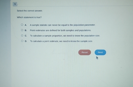 Select the correct answer.
Which statement is true?
A. A sample statistic can never be equal to the population parameter.
B. Point estimates are defined for both samples and populations.
C. To calculate a sample proportion, we need to know the population size
D. To calculate a point estimate, we need to know the sample size
Reset Next