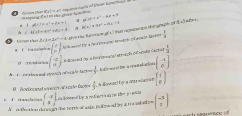 Given that f(x)=x^2 , express each of these functions as 
mapping f(x) to the given function. 
a i g(x)=x^2+2x+1 j g(x)=x^2-6x+9
b í k(x)=4x^2+8x+4 ji k(x)=9x^2-6x+1
5 Given thất f(x)=2x^2-4 , give the function g(x) that represents the graph of
f(x) after: 
a i translation beginpmatrix 1 0endpmatrix followed by a horizontal stretch of scale factor  1/4 
II translation beginpmatrix -2 0endpmatrix followed by a horizontal stretch of scale factor  1/2 
b i horizontal stretch of scale factor  1/2  , followed by a translation beginpmatrix -4 0endpmatrix
ii horizontal stretch of scale factor  2/3  , followed by a translation beginpmatrix 1 0endpmatrix
c i translation beginpmatrix -3 0endpmatrix , followed by a reflection in the y-axis 
HI reflection through the vertical axis, followed by a translation beginpmatrix -3 0endpmatrix. 
h each sequence of