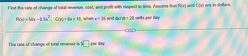 Find the rate of change of total revenue, cost, and profit with respect to time. Assume that R(x) and C(x) are in dollars.
R(x)=50x-0.5x^2, C(x)=6x+10 , when x=35 and dx/dt=20 units per day
The rate of change of total revenue is $□ per day.