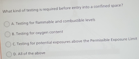 What kind of testing is required before entry into a confined space?
A. Testing for flammable and combustible levels
B. Testing for oxygen content
C. Testing for potential exposures above the Permissible Exposure Limit
D. All of the above