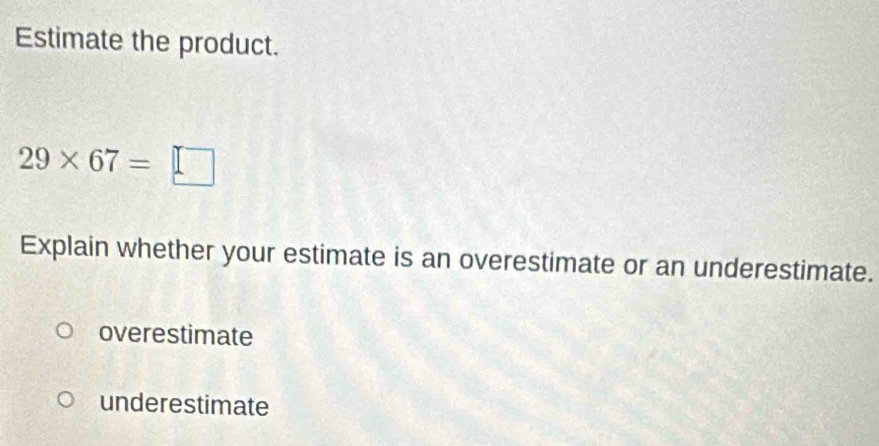 Estimate the product.
29* 67= :□
Explain whether your estimate is an overestimate or an underestimate.
overestimate
underestimate