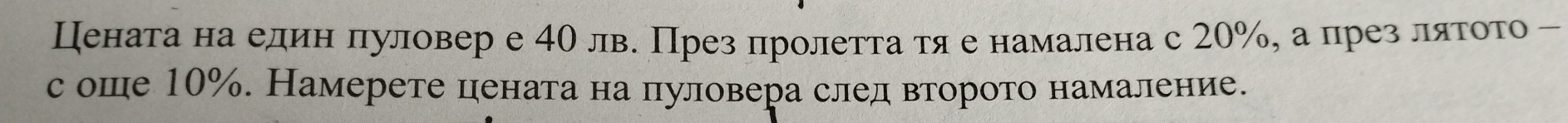 Цената на елин πуловер е 40 лв. През пролетта τяе намалена с 20%, а црез ляτοτо - 
с оше 10%. Намерете цената на пуловера след второто намаление.