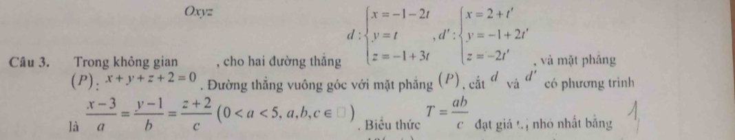 Oxyz
d beginarrayl x=-1-2t y=t,d':beginarrayl x=2+t' y=-1+2t' z=-2t'endarray.
Câu 3. Trong không gian , cho hai đường thắng , và mặt pháng
(P): x+y+z+2=0. Đường thẳng vuông góc với mặt phẳng (P), cit^d_Vid' có phương trình
là  (x-3)/a = (y-1)/b = (z+2)/c (0. Biểu thức T= ab/c  đạt giả tị nhỏ nhất bằng