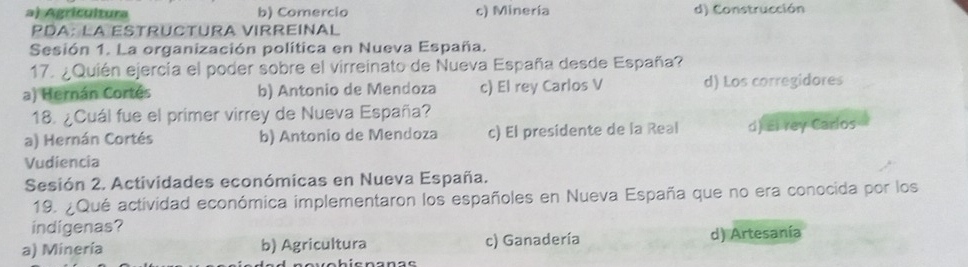 a) Agrícultura b) Comercio c) Minería d) Construcción
PDA: la EstruCtura vIrreiñal
Sesión 1. La organización política en Nueva España.
17. ¿Quién ejercía el poder sobre el virreinato de Nueva España desde España?
a) Hernán Cortés b) Antonio de Mendoza c) El rey Carlos V d) Los corregidores
18. ¿Cuál fue el primer virrey de Nueva España?
a) Hernán Cortés b) Antonio de Mendoza c) El presidente de la Real d) El rey Carlos
Vudiencia
Sesión 2. Actividades económicas en Nueva España.
19. ¿Qué actividad económica implementaron los españoles en Nueva España que no era conocida por los
indigenas?
a) Minería b) Agricultura c) Ganadería d) Artesanía