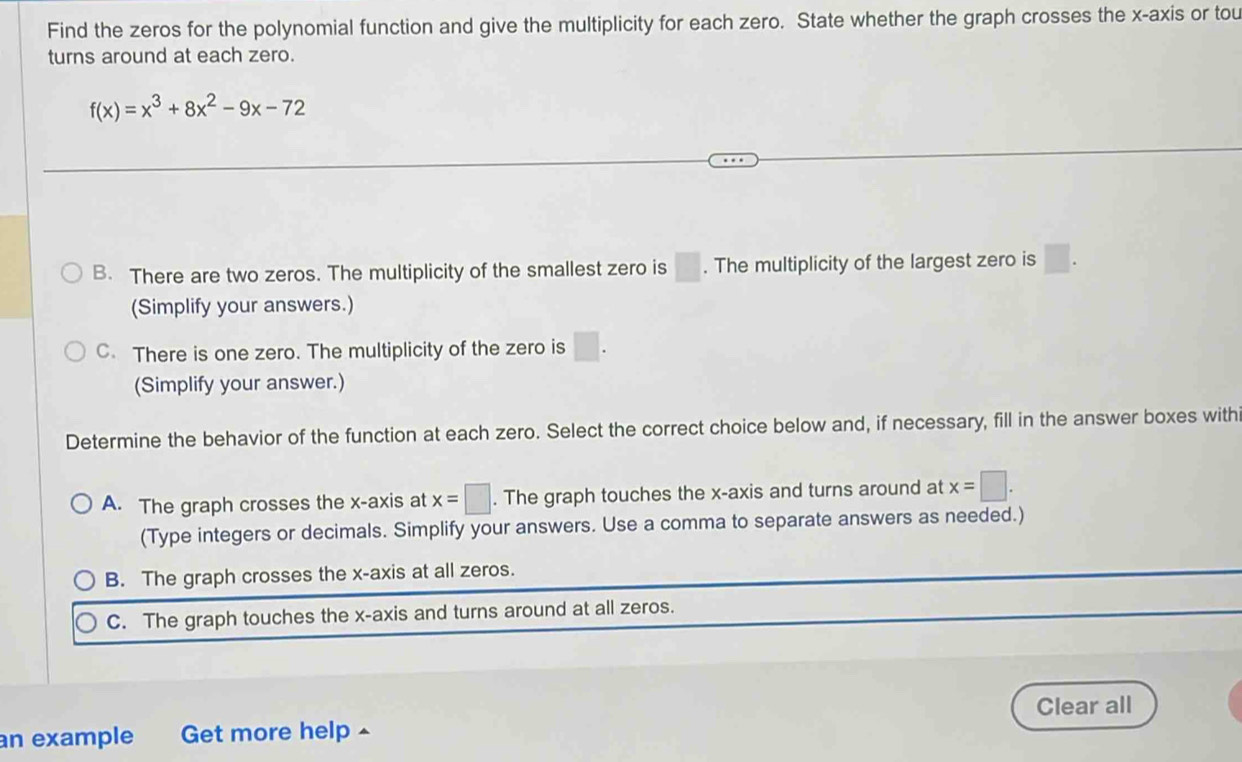 Find the zeros for the polynomial function and give the multiplicity for each zero. State whether the graph crosses the x-axis or tou
turns around at each zero.
f(x)=x^3+8x^2-9x-72
B. There are two zeros. The multiplicity of the smallest zero is □. The multiplicity of the largest zero is □. 
(Simplify your answers.)
C. There is one zero. The multiplicity of the zero is □. 
(Simplify your answer.)
Determine the behavior of the function at each zero. Select the correct choice below and, if necessary, fill in the answer boxes with
A. The graph crosses the x-axis at x=□. The graph touches the x-axis and turns around at x=□. 
(Type integers or decimals. Simplify your answers. Use a comma to separate answers as needed.)
B. The graph crosses the x-axis at all zeros.
C. The graph touches the x-axis and turns around at all zeros.
an example Get more help ^ Clear all