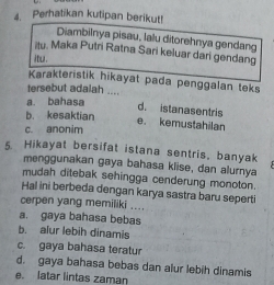 Perhatikan kutipan berikut!
Diambilnya pisau, lalu ditorehnya gendang
itu. Maka Putri Ratna Sari keluar dari gendang
itu.
Karakteristik hikayat pada penggalan teks
tersebut adalah ....
a. bahasa
d. istanasentris
b. kesaktian
e. kemustahilan
c. anonim
5. Hikayat bersifat istana sentris, banyak
menggunakan gaya bahasa klise, dan alurnya
mudah ditebak sehingga cenderung monoton.
Hal ini berbeda dengan karya sastra baru seperti
cerpen yang memiliki ....
a. gaya bahasa bebas
b. alur lebih dinamis
c. gaya bahasa teratur
d. gaya bahasa bebas dan alur lebih dinamis
e. latar lintas zaman