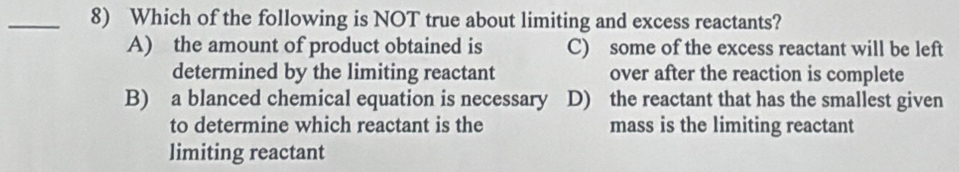 Which of the following is NOT true about limiting and excess reactants?
A) the amount of product obtained is C) some of the excess reactant will be left
determined by the limiting reactant over after the reaction is complete
B) a blanced chemical equation is necessary D) the reactant that has the smallest given
to determine which reactant is the mass is the limiting reactant
limiting reactant