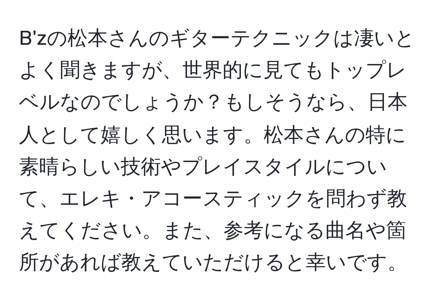 B'zの松本さんのギターテクニックは凄いとよく聞きますが、世界的に見てもトップレベルなのでしょうか？もしそうなら、日本人として嬉しく思います。松本さんの特に素晴らしい技術やプレイスタイルについて、エレキ・アコースティックを問わず教えてください。また、参考になる曲名や箇所があれば教えていただけると幸いです。