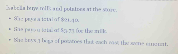 Isabella buys milk and potatoes at the store. 
She pays a total of $21.40. 
She pays a total of $3.73 for the milk. 
She buys 3 bags of potatoes that each cost the same amount.