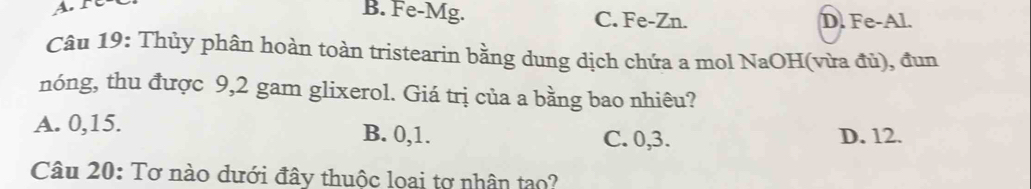 B. Fe-Mg. C. Fe-Zn. D. Fe-Al.
Câu 19: Thủy phân hoàn toàn tristearin bằng dung dịch chứa a mol NaOH(vừa đủ), đun
nóng, thu được 9,2 gam glixerol. Giá trị của a bằng bao nhiêu?
A. 0, 15. B. 0, 1. D. 12.
C. 0, 3.
Câu 20: Tơ nào dưới đây thuộc loai tợ nhân tạo?