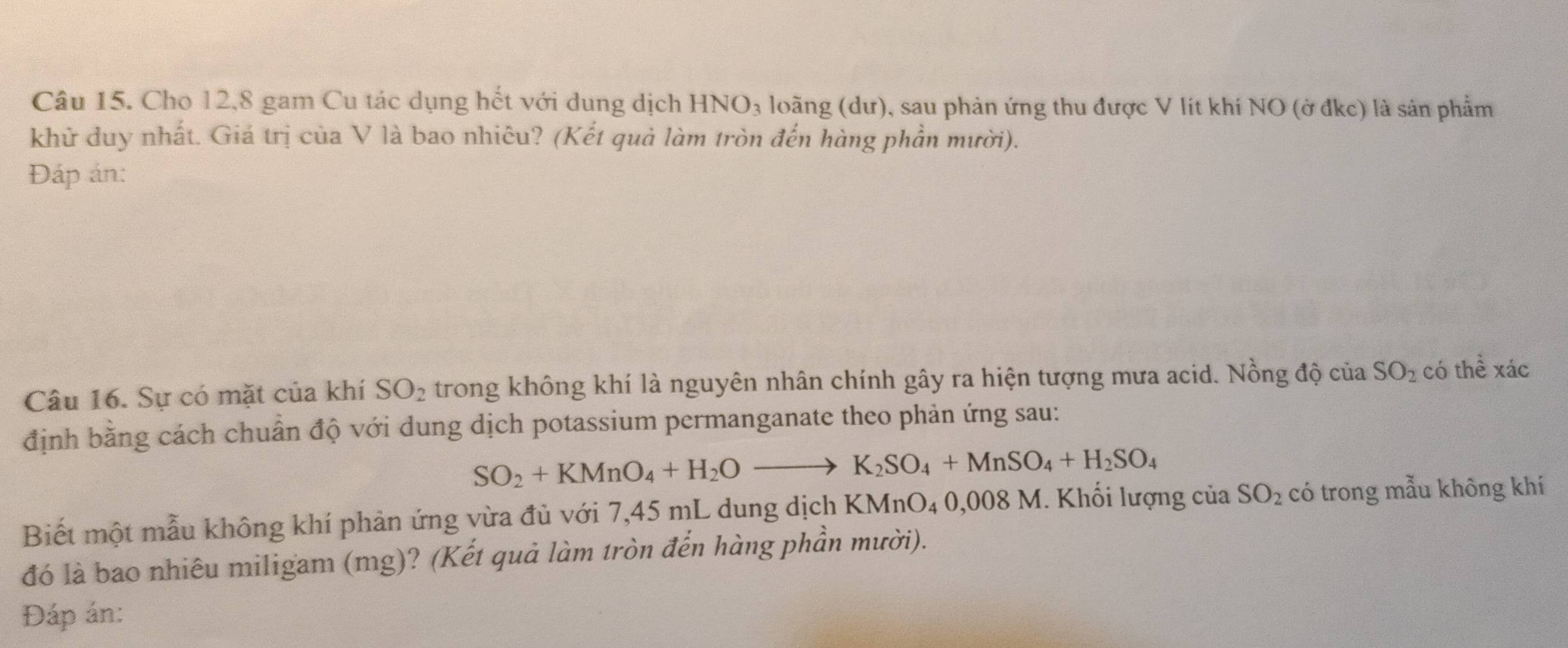 Cho 12, 8 gam Cu tác dụng hết với dung dịch HNO_3 loãng (dư), sau phản ứng thu được V lít khí NO (ở đkc) là sản phẩm 
khử duy nhất. Giá trị của V là bao nhiêu? (Kết quả làm tròn đến hàng phần mười). 
Đáp án: 
Câu 16. Sự có mặt của khí SO_2 trong không khí là nguyên nhân chính gây ra hiện tượng mưa acid. Nồng độ của SO_2 có thể xác 
định bằng cách chuẩn độ với dung dịch potassium permanganate theo phản ứng sau:
SO_2+KMnO_4+H_2Oto K_2SO_4+MnSO_4+H_2SO_4
Biết một mẫu không khí phản ứng vừa đủ với 7,45 mL dung dịch KMnO₄ 0,008 M. Khối lượng của SO_2 có trong mẫu không khí 
đó là bao nhiêu miligam (mg)? (Kết quả làm tròn đến hàng phần mười). 
Đáp án: