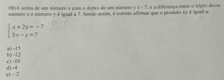 08)A soma de um número x com o dobro de um número y hat e; e a diferença entre o triplo desse
número x e número y é igual a 7. Sendo assim, é correto afirmar que o produto xy é igual a:
beginarrayl x+2y=-7 3x-y=7endarray.
a) -15
b) -12
c) -10
d) -4
e) - 2