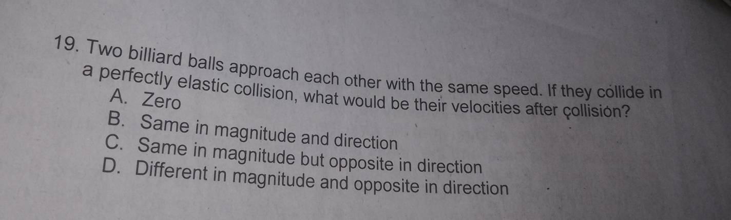 Two billiard balls approach each other with the same speed. If they collide in
a perfectly elastic collision, what would be their velocities after collisión?
A. Zero
B. Same in magnitude and direction
C. Same in magnitude but opposite in direction
D. Different in magnitude and opposite in direction