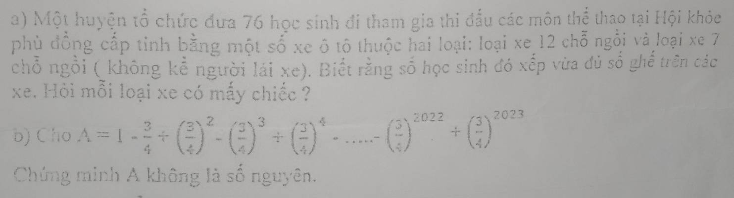 Một huyện tổ chức đưa 76 học sinh đi tham gia thi đấu các môn thể thao tại Hội khỏc 
phù đồng cấp tinh bằng một số xe ô tô thuộc hai loại: loại xe 12 chỗ ngỗi và loại xe 7
chỗ ngồi ( không kể người lái xe). Biết rằng số học sinh đó xếp vừa đủ số ghế trên các 
xe. Hỏi mỗi loại xe có mấy chiếc ? 
b) Cho A=1- 3/4 +( 3/4 )^2-( 3/4 )^3+( 3/4 )^4-...-( 3/4 )^2022+( 3/4 )^2023
Chứng minh A không là số nguyên.