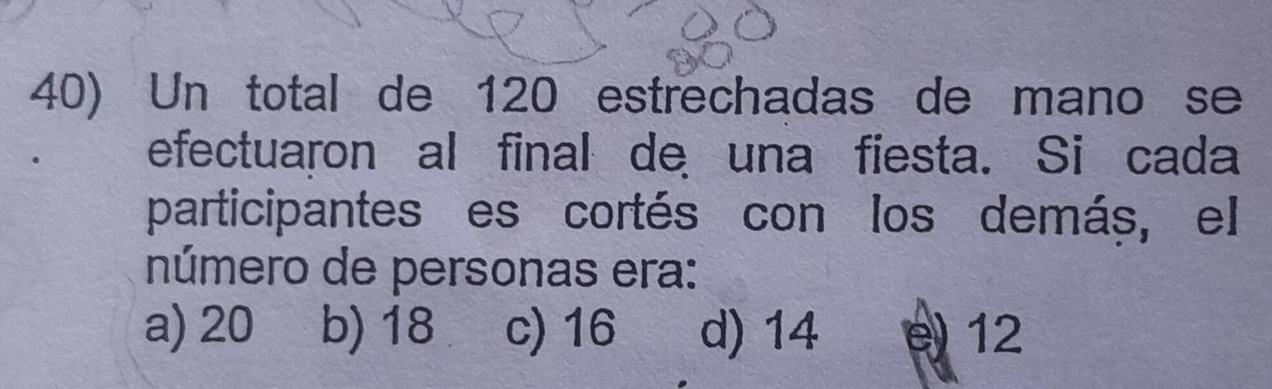 Un total de 120 estrechadas de mano se
efectuaron al final de una fiesta. Si cada
participantes es cortés con los demáș, el
número de personas era:
a) 20 b) 18 c) 16 d) 14 e) 12