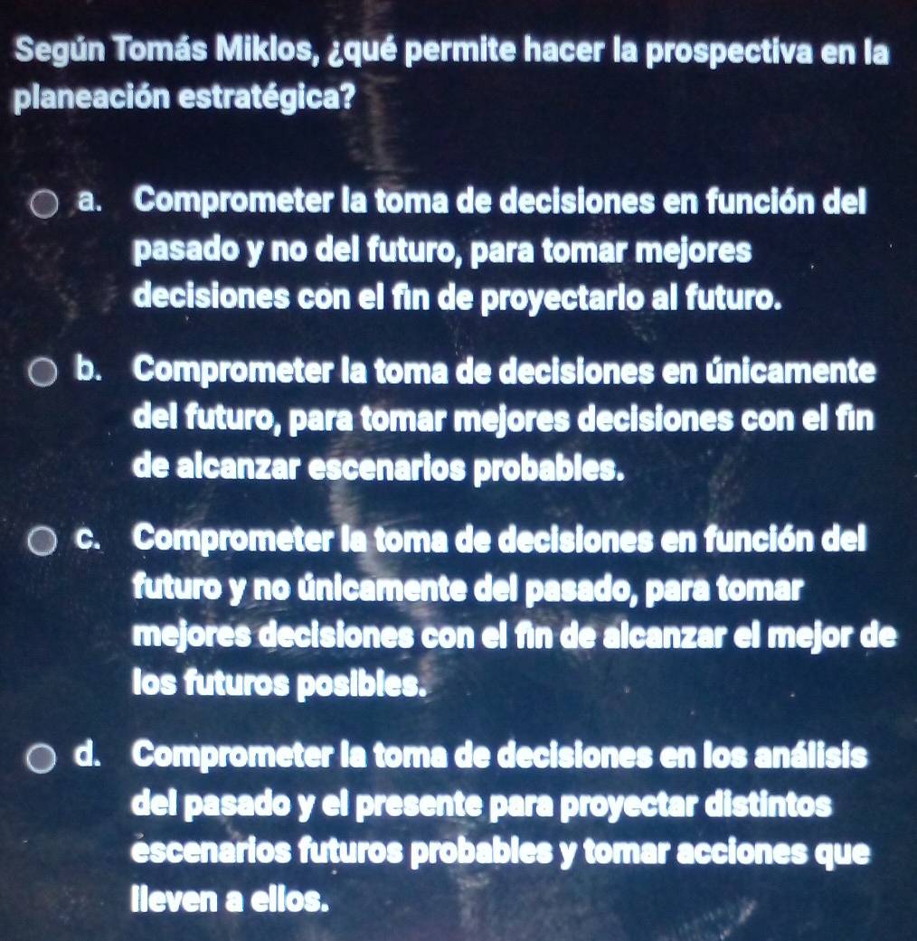 Según Tomás Miklos, ¿qué permite hacer la prospectiva en la
planeación estratégica?
a. Comprometer la toma de decisiones en función del
pasado y no del futuro, para tomar mejores
decisiones con el fin de proyectarlo al futuro.
b. Comprometer la toma de decisiones en únicamente
del futuro, para tomar mejores decisiones con el fin
de alcanzar escenarios probables.
c. Comprometer la toma de decisiones en función del
futuro y no únicamente del pasado, para tomar
mejores decisiones con el fin de alcanzar el mejor de
los futuros posibles.
d. Comprometer la toma de decisiones en los análisis
del pasado y el presente para proyectar distintos
éscenarios futuros probables y tomar acciones que
lieven a ellos.