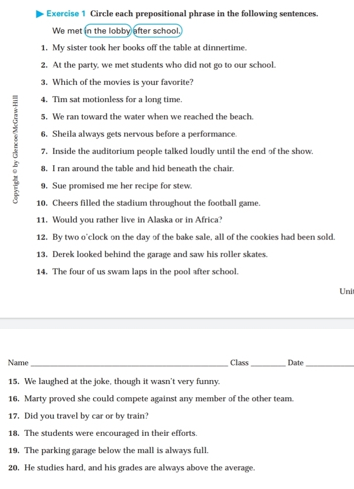 Circle each prepositional phrase in the following sentences. 
We met in the lobby after school. 
1. My sister took her books off the table at dinnertime. 
2. At the party, we met students who did not go to our school. 
3. Which of the movies is your favorite? 
4. Tim sat motionless for a long time. 
5. We ran toward the water when we reached the beach. 
b 7. Inside the auditorium people talked loudly until the end of the show. 
6. Sheila always gets nervous before a performance. 
8. I ran around the table and hid beneath the chair. 
9. Sue promised me her recipe for stew. 
10. Cheers filled the stadium throughout the football game. 
11. Would you rather live in Alaska or in Africa? 
12. By two o'clock on the day of the bake sale, all of the cookies had been sold. 
13. Derek looked behind the garage and saw his roller skates. 
14. The four of us swam laps in the pool after school. 
Uni 
Name_ Class_ Date_ 
15. We laughed at the joke, though it wasn't very funny. 
16. Marty proved she could compete against any member of the other team. 
17. Did you travel by car or by train? 
18. The students were encouraged in their efforts. 
19. The parking garage below the mall is always full. 
20. He studies hard, and his grades are always above the average.