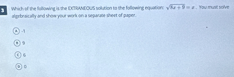 Which of the following is the EXTRANEOUS solution to the following equation: sqrt(8x+9)=x. You must solve
algebraically and show your work on a separate sheet of paper.
A 1
B) 9
c) 6
D0