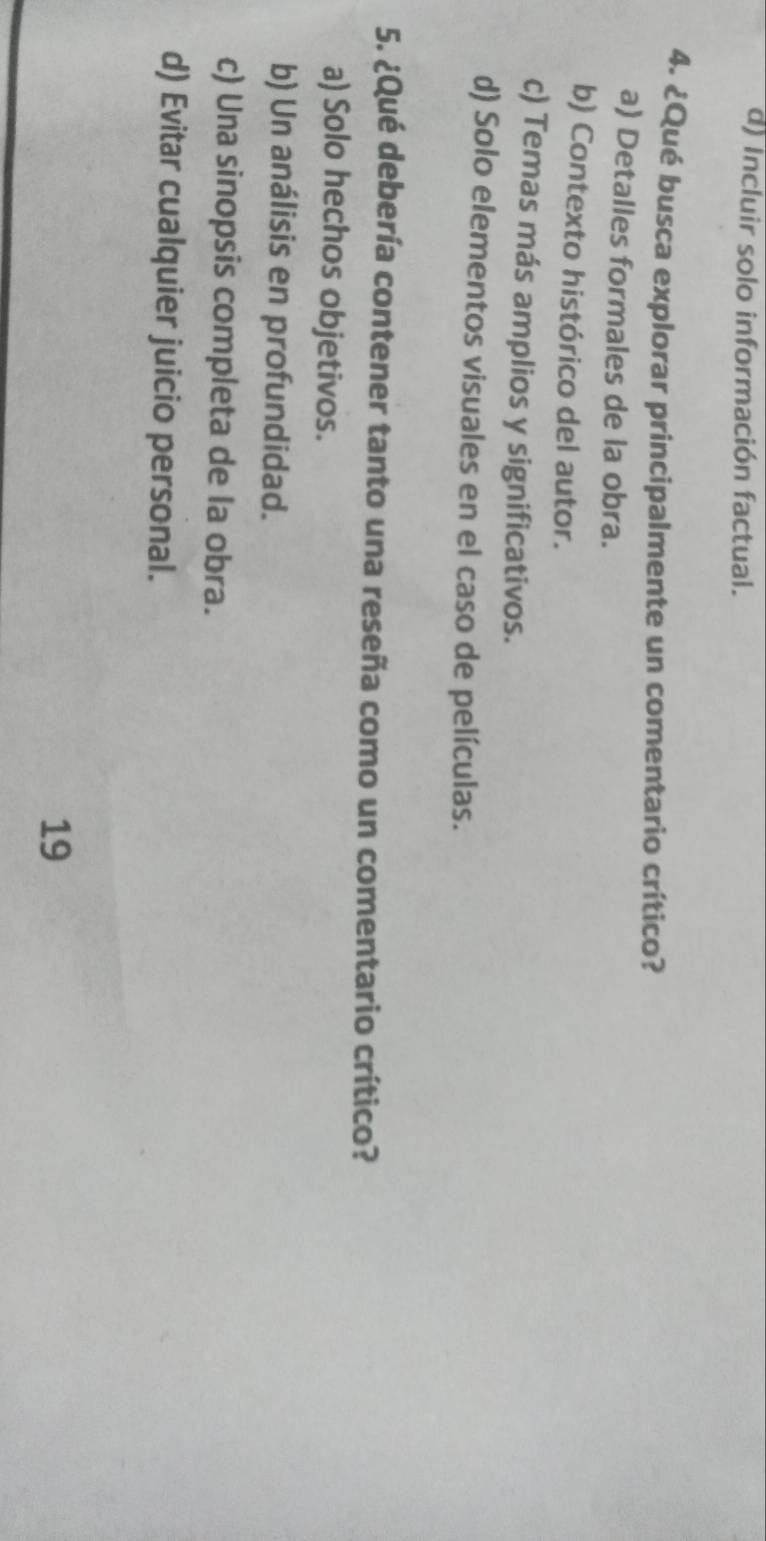 d) incluir solo información factual.
4. ¿Qué busca explorar principalmente un comentario crítico?
a) Detalles formales de la obra.
b) Contexto histórico del autor.
c) Temas más amplios y significativos.
d) Solo elementos visuales en el caso de películas.
5. ¿Qué debería contener tanto una reseña como un comentario crítico?
a) Solo hechos objetivos.
b) Un análisis en profundidad.
c) Una sinopsis completa de la obra.
d) Evitar cualquier juicio personal.
19
