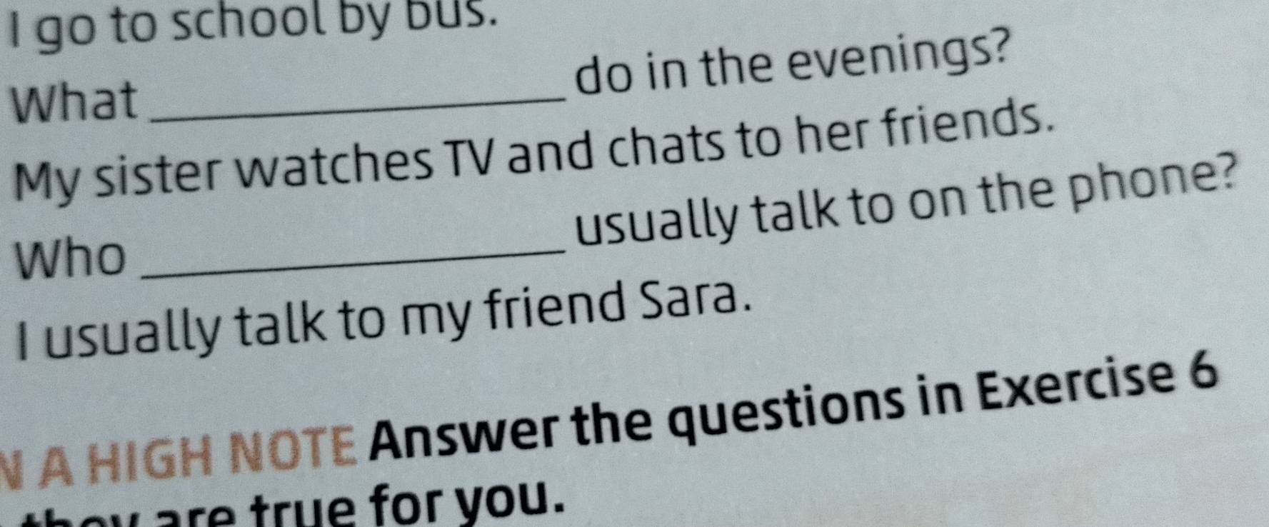 go to school by bus. 
do in the evenings? 
What_ 
My sister watches TV and chats to her friends. 
usually talk to on the phone? 
Who_ 
I usually talk to my friend Sara. 
N A HIGH NOTE Answer the questions in Exercise 6 
w are true for you.