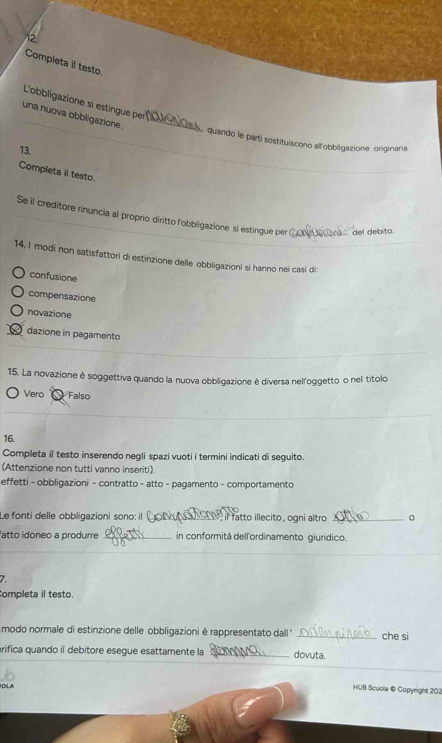 Completa il testo.
_
L'obbligazione si estingue per
una nuova obbligazione ._
quando le parti sostítuiscono all'obbligazione originaria
13.
Completa il testo.
_
Se il creditore rinuncia al proprio diritto l'obbligazione si estingue per u ono del debito.
14. I modi non satisfattori di estinzione delle obbligazioni si hanno nei casi di:
confusione
compensazione
novazione
dazione in pagamento
15. La novazione è soggettiva quando la nuova obbligazione è diversa nell'oggetto o nel títolo
Vero Falso
16.
Completa il testo inserendo negli spazi vuoti i termini indicati di seguito.
(Attenzione non tutti vanno inseriti).
effetti - obbligazioni - contratto - atto - pagamento - comportamento
Le fonti delle obbligazioni sono: il _ il fatto illecito, ogni altro _。
fatto idoneo a produrre _in conformità dellordinamento giuridico.
7.
Completa il testo.
modo normale di estinzione delle obbligazioni è rappresentato dall ' _che si
rifica quando il debitore esegue esattamente la _dovuta.
OLA
HUB Scuola © Copyright 202